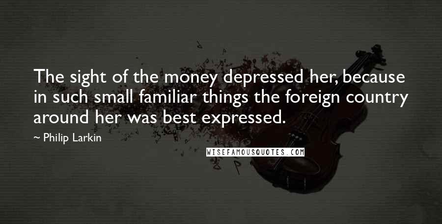 Philip Larkin Quotes: The sight of the money depressed her, because in such small familiar things the foreign country around her was best expressed.