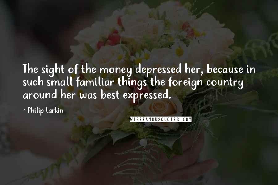 Philip Larkin Quotes: The sight of the money depressed her, because in such small familiar things the foreign country around her was best expressed.