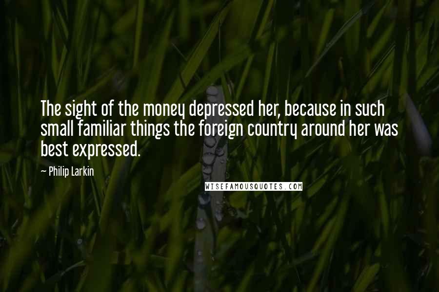 Philip Larkin Quotes: The sight of the money depressed her, because in such small familiar things the foreign country around her was best expressed.