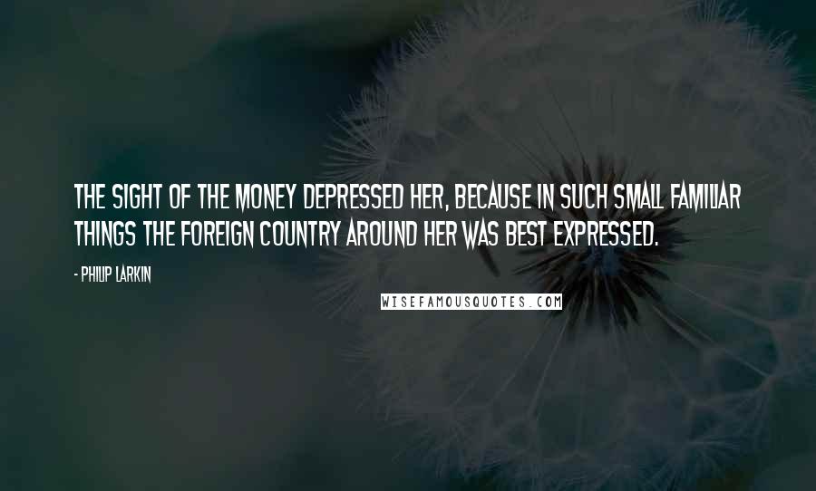Philip Larkin Quotes: The sight of the money depressed her, because in such small familiar things the foreign country around her was best expressed.