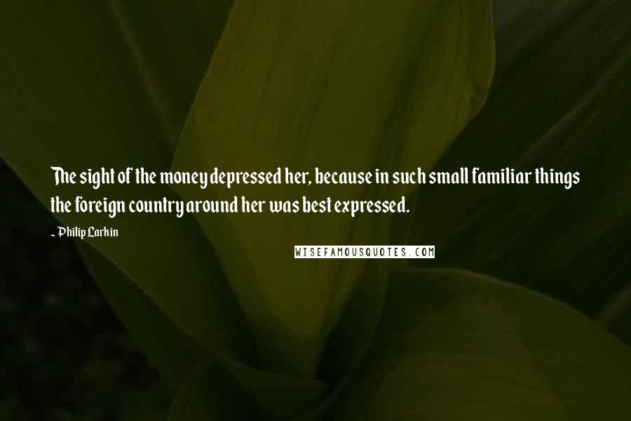 Philip Larkin Quotes: The sight of the money depressed her, because in such small familiar things the foreign country around her was best expressed.