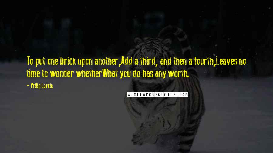 Philip Larkin Quotes: To put one brick upon another,Add a third, and then a fourth,Leaves no time to wonder whetherWhat you do has any worth.