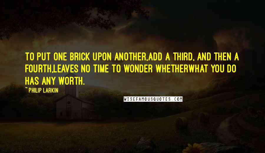 Philip Larkin Quotes: To put one brick upon another,Add a third, and then a fourth,Leaves no time to wonder whetherWhat you do has any worth.
