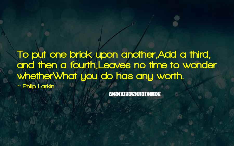 Philip Larkin Quotes: To put one brick upon another,Add a third, and then a fourth,Leaves no time to wonder whetherWhat you do has any worth.