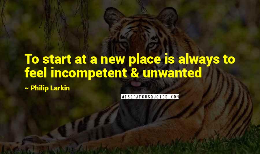 Philip Larkin Quotes: To start at a new place is always to feel incompetent & unwanted