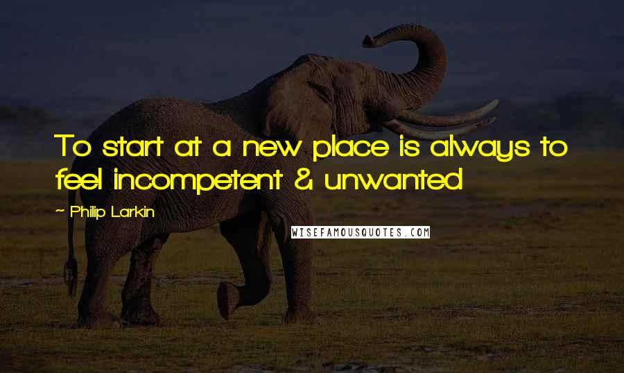 Philip Larkin Quotes: To start at a new place is always to feel incompetent & unwanted