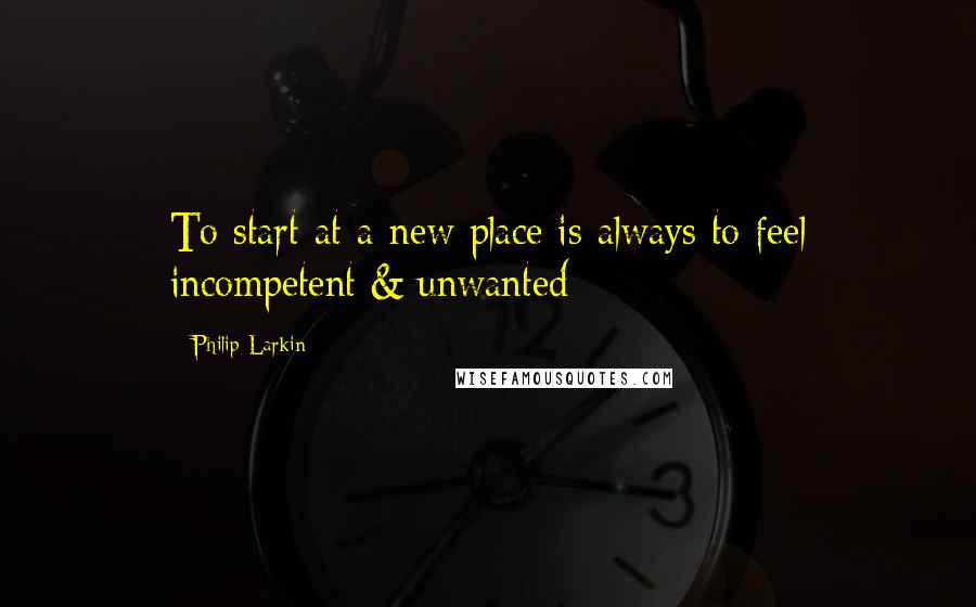 Philip Larkin Quotes: To start at a new place is always to feel incompetent & unwanted