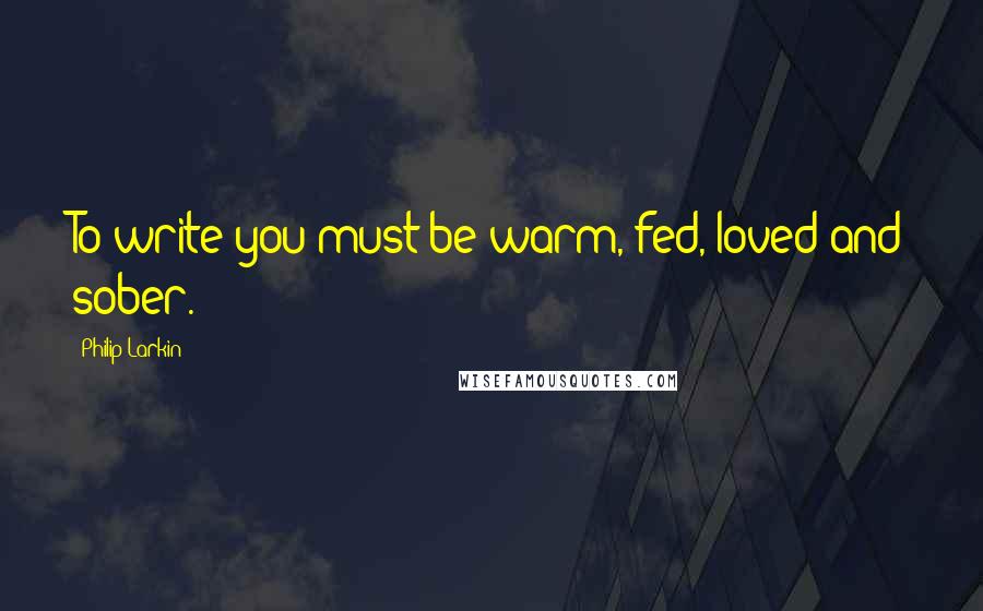Philip Larkin Quotes: To write you must be warm, fed, loved and sober.