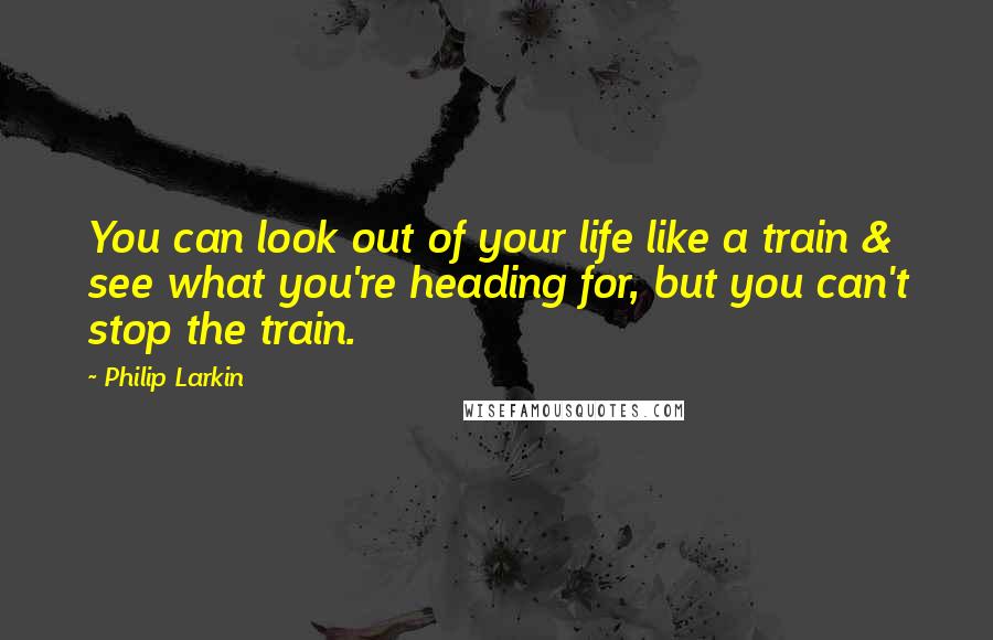 Philip Larkin Quotes: You can look out of your life like a train & see what you're heading for, but you can't stop the train.