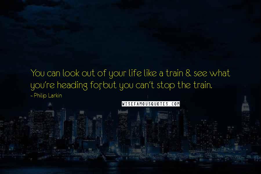 Philip Larkin Quotes: You can look out of your life like a train & see what you're heading for, but you can't stop the train.