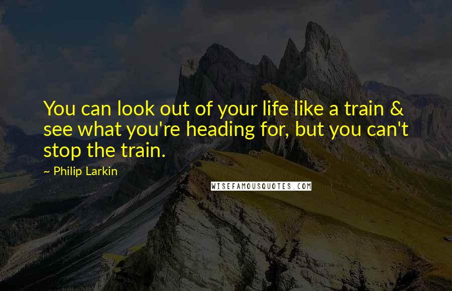 Philip Larkin Quotes: You can look out of your life like a train & see what you're heading for, but you can't stop the train.