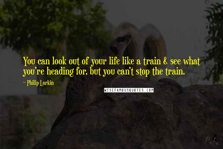 Philip Larkin Quotes: You can look out of your life like a train & see what you're heading for, but you can't stop the train.