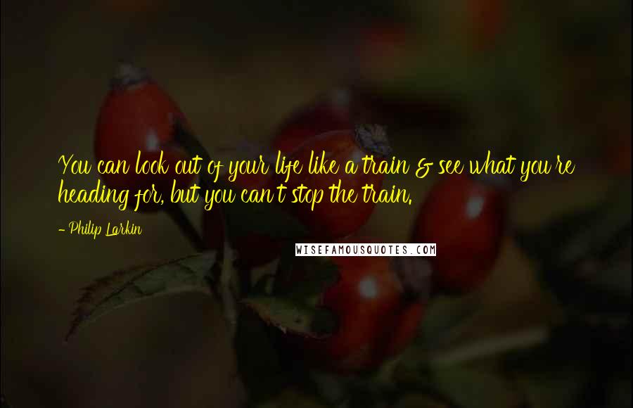 Philip Larkin Quotes: You can look out of your life like a train & see what you're heading for, but you can't stop the train.