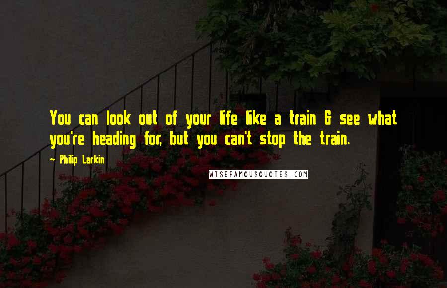 Philip Larkin Quotes: You can look out of your life like a train & see what you're heading for, but you can't stop the train.