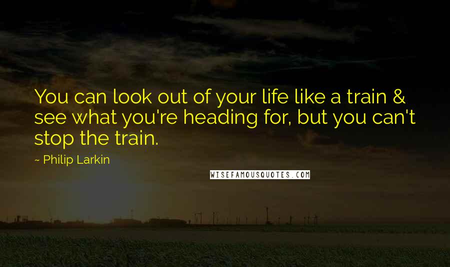 Philip Larkin Quotes: You can look out of your life like a train & see what you're heading for, but you can't stop the train.