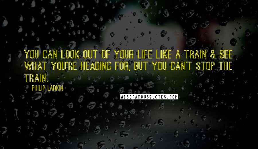 Philip Larkin Quotes: You can look out of your life like a train & see what you're heading for, but you can't stop the train.