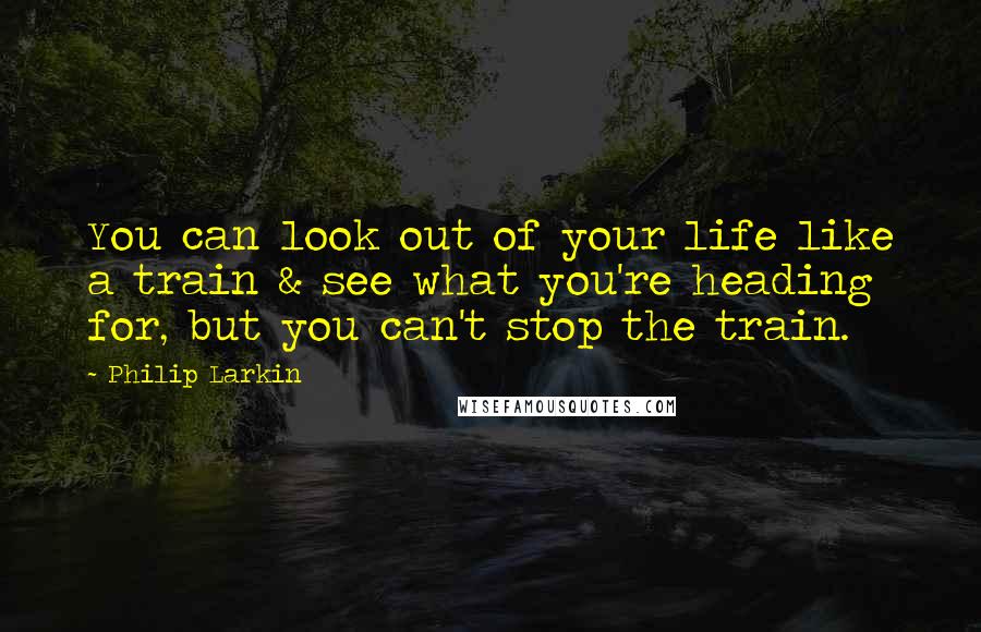 Philip Larkin Quotes: You can look out of your life like a train & see what you're heading for, but you can't stop the train.
