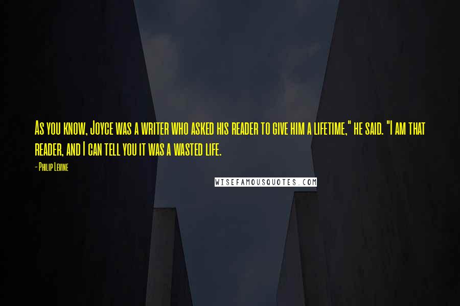 Philip Levine Quotes: As you know, Joyce was a writer who asked his reader to give him a lifetime," he said. "I am that reader, and I can tell you it was a wasted life.