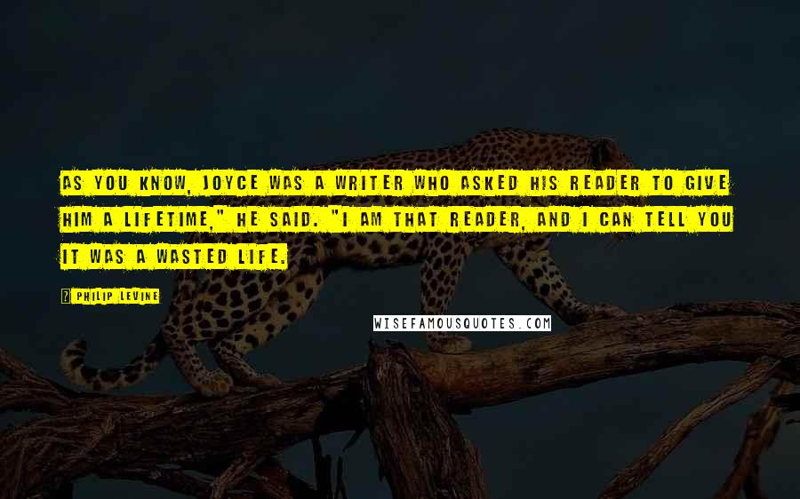 Philip Levine Quotes: As you know, Joyce was a writer who asked his reader to give him a lifetime," he said. "I am that reader, and I can tell you it was a wasted life.