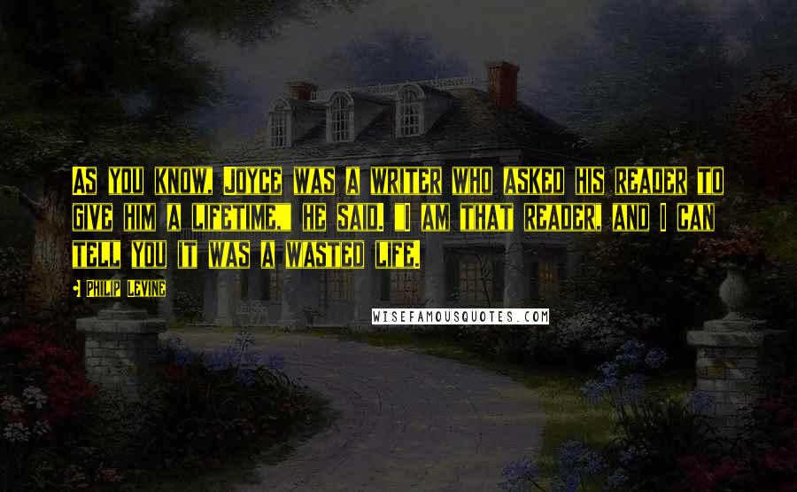 Philip Levine Quotes: As you know, Joyce was a writer who asked his reader to give him a lifetime," he said. "I am that reader, and I can tell you it was a wasted life.