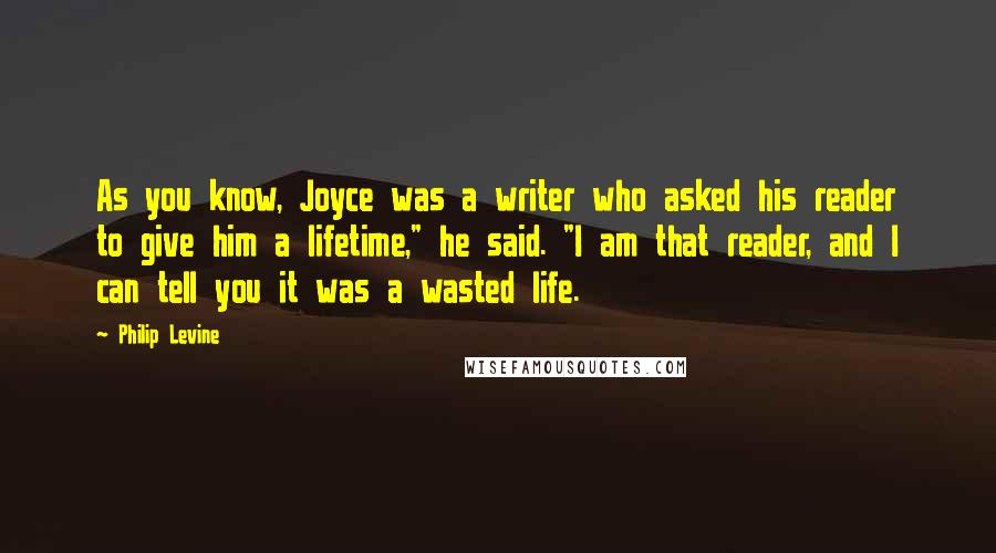 Philip Levine Quotes: As you know, Joyce was a writer who asked his reader to give him a lifetime," he said. "I am that reader, and I can tell you it was a wasted life.