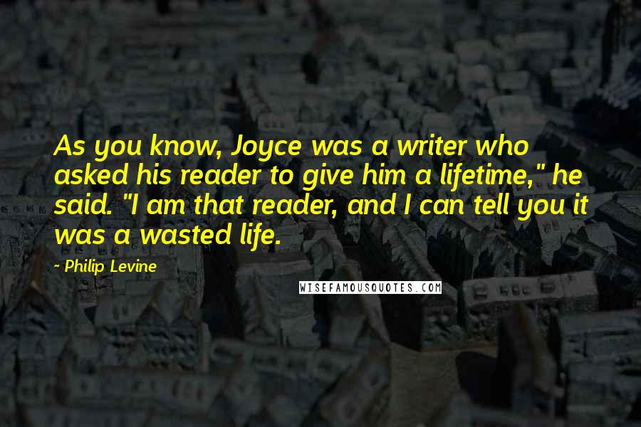 Philip Levine Quotes: As you know, Joyce was a writer who asked his reader to give him a lifetime," he said. "I am that reader, and I can tell you it was a wasted life.