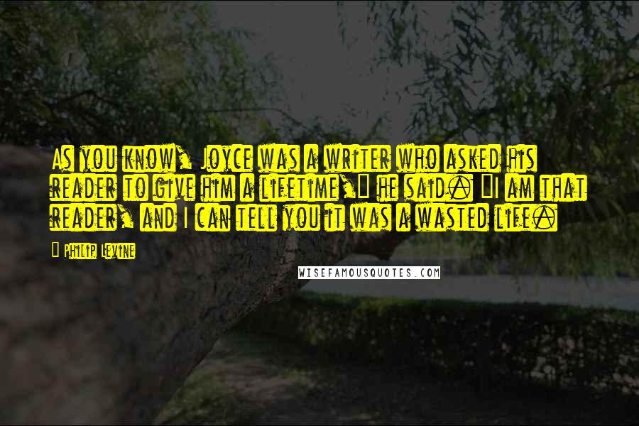 Philip Levine Quotes: As you know, Joyce was a writer who asked his reader to give him a lifetime," he said. "I am that reader, and I can tell you it was a wasted life.