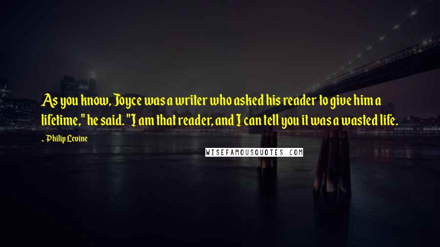 Philip Levine Quotes: As you know, Joyce was a writer who asked his reader to give him a lifetime," he said. "I am that reader, and I can tell you it was a wasted life.