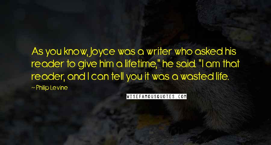 Philip Levine Quotes: As you know, Joyce was a writer who asked his reader to give him a lifetime," he said. "I am that reader, and I can tell you it was a wasted life.