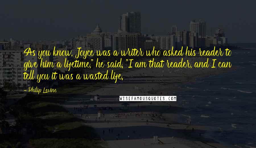 Philip Levine Quotes: As you know, Joyce was a writer who asked his reader to give him a lifetime," he said. "I am that reader, and I can tell you it was a wasted life.