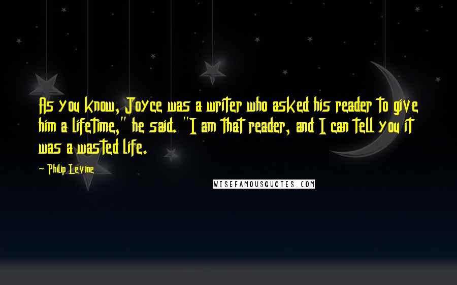 Philip Levine Quotes: As you know, Joyce was a writer who asked his reader to give him a lifetime," he said. "I am that reader, and I can tell you it was a wasted life.