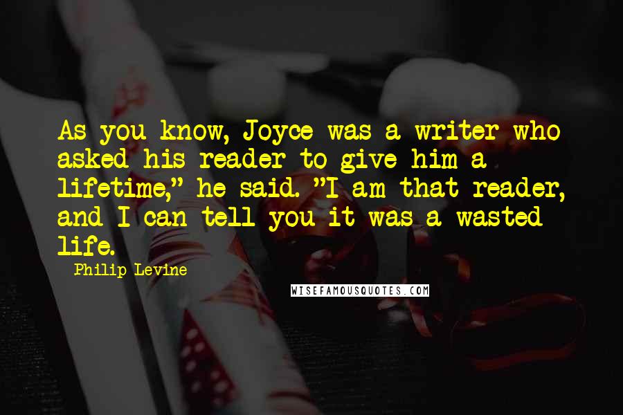 Philip Levine Quotes: As you know, Joyce was a writer who asked his reader to give him a lifetime," he said. "I am that reader, and I can tell you it was a wasted life.