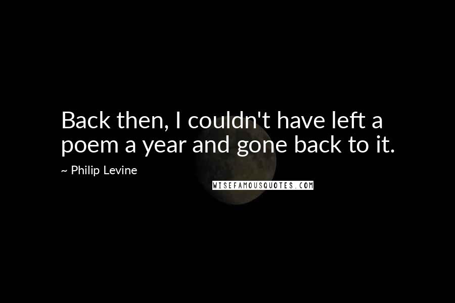 Philip Levine Quotes: Back then, I couldn't have left a poem a year and gone back to it.