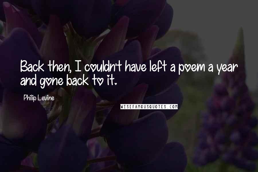 Philip Levine Quotes: Back then, I couldn't have left a poem a year and gone back to it.