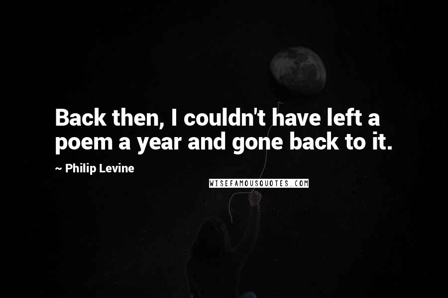 Philip Levine Quotes: Back then, I couldn't have left a poem a year and gone back to it.