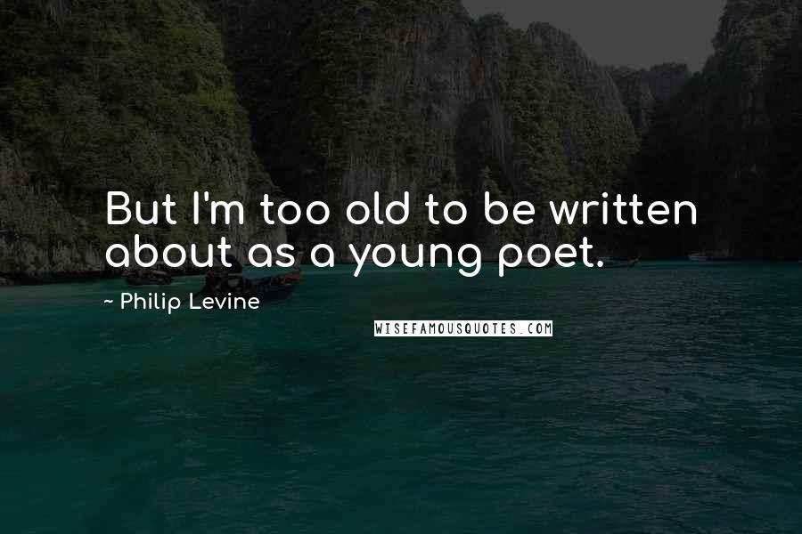 Philip Levine Quotes: But I'm too old to be written about as a young poet.