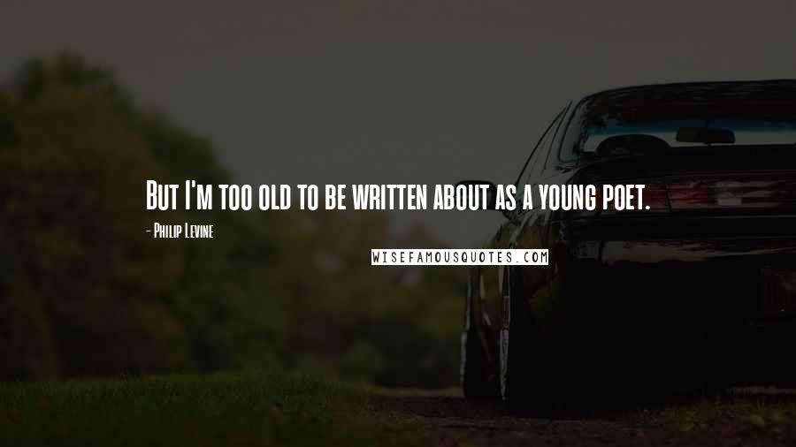 Philip Levine Quotes: But I'm too old to be written about as a young poet.