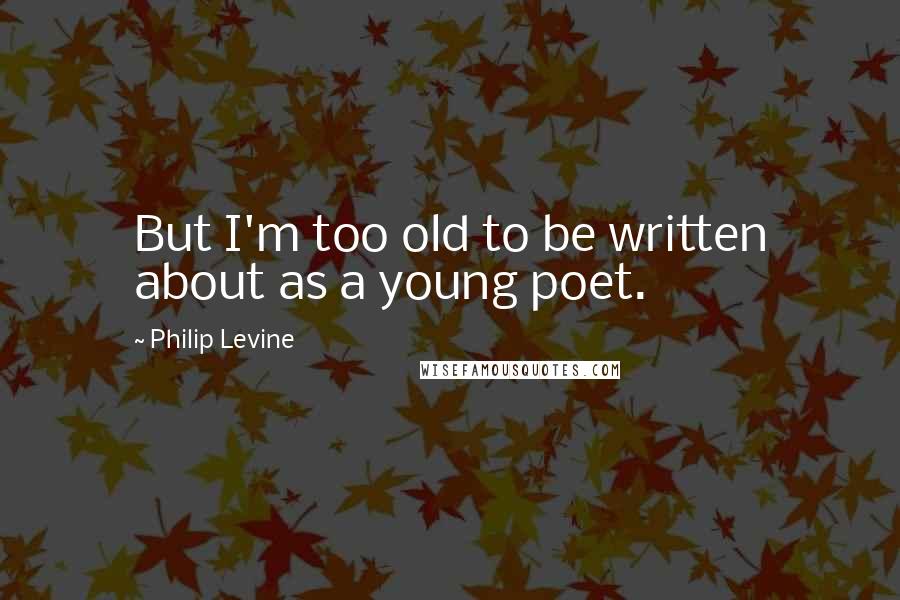 Philip Levine Quotes: But I'm too old to be written about as a young poet.