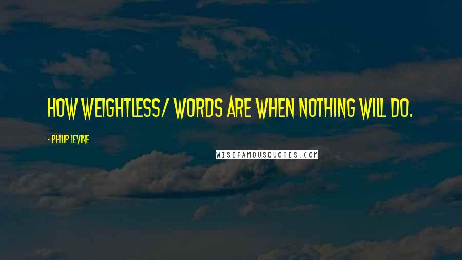 Philip Levine Quotes: How weightless/ words are when nothing will do.