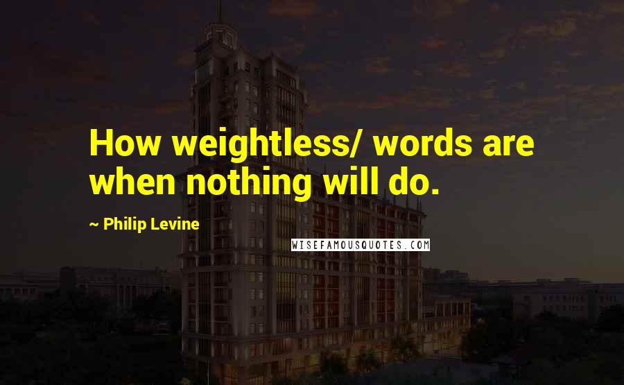 Philip Levine Quotes: How weightless/ words are when nothing will do.