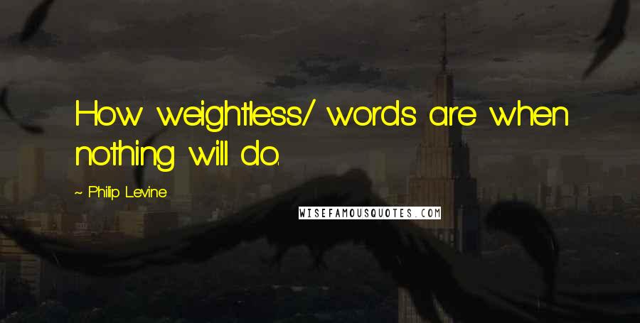 Philip Levine Quotes: How weightless/ words are when nothing will do.