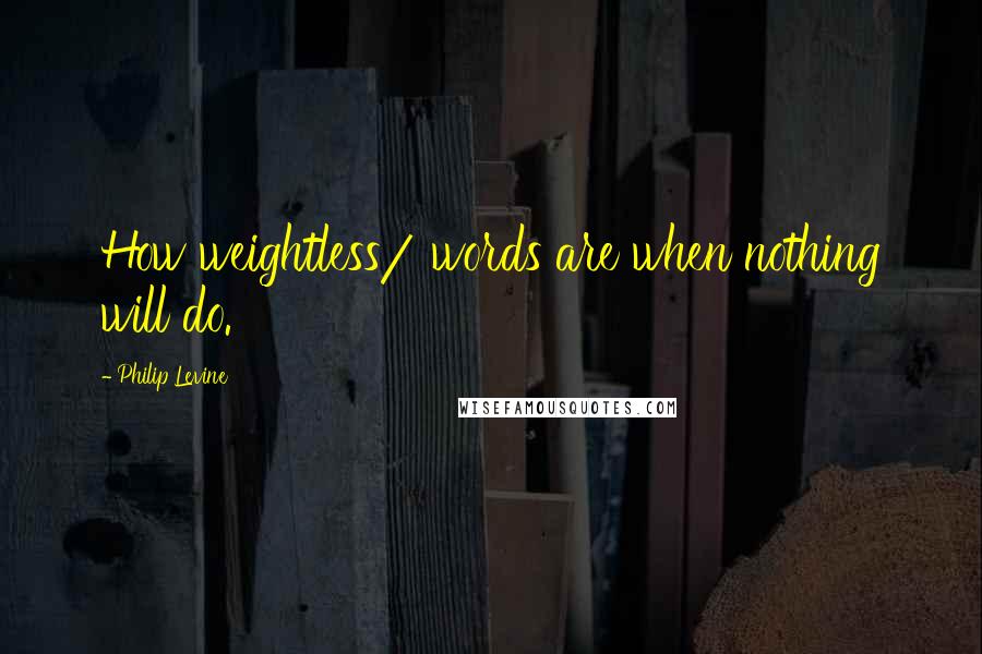 Philip Levine Quotes: How weightless/ words are when nothing will do.