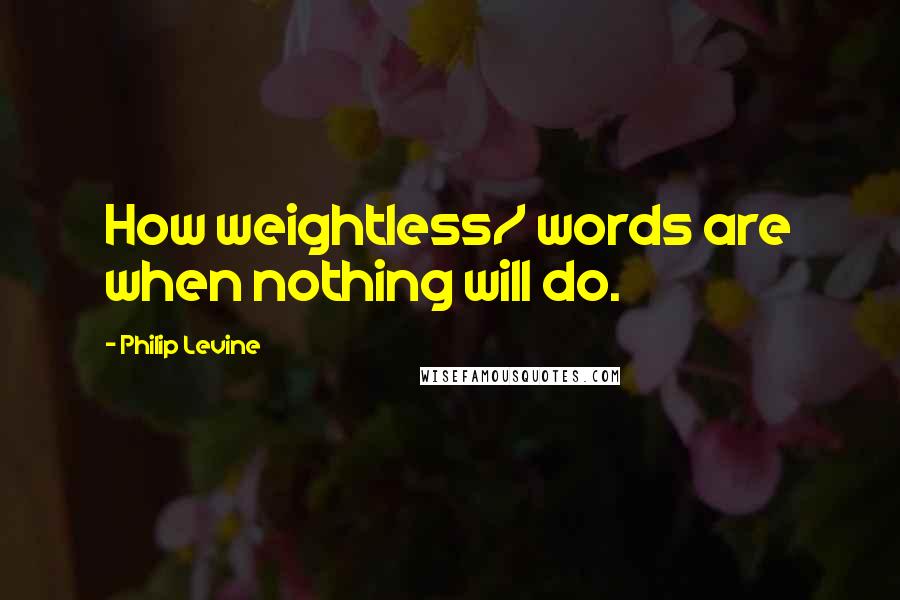 Philip Levine Quotes: How weightless/ words are when nothing will do.