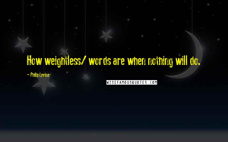 Philip Levine Quotes: How weightless/ words are when nothing will do.