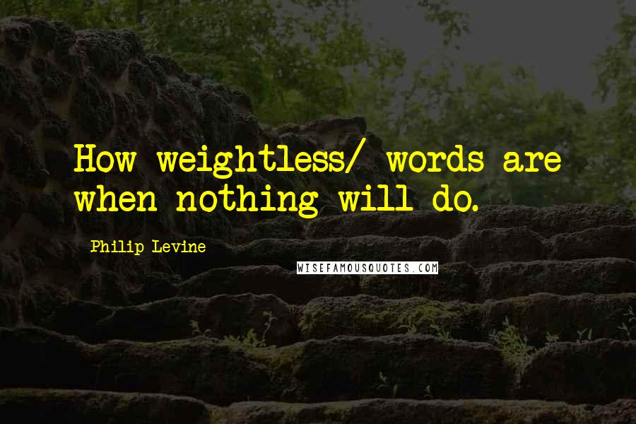 Philip Levine Quotes: How weightless/ words are when nothing will do.