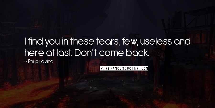 Philip Levine Quotes: I find you in these tears, few, useless and here at last. Don't come back.