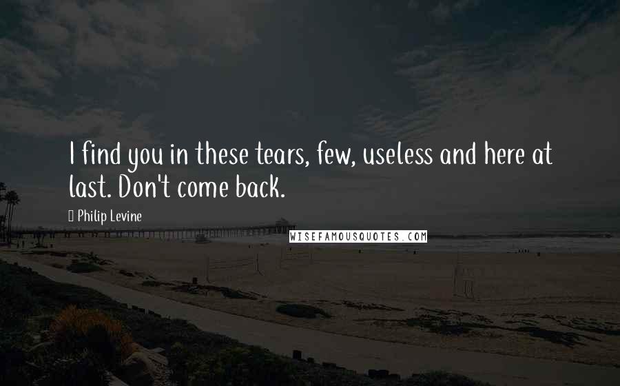 Philip Levine Quotes: I find you in these tears, few, useless and here at last. Don't come back.