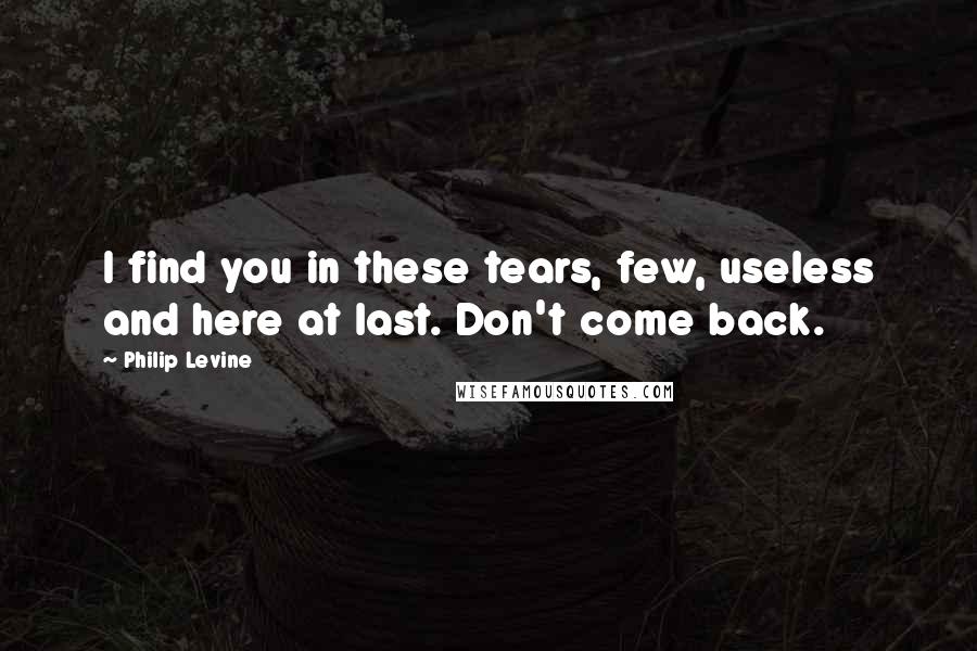 Philip Levine Quotes: I find you in these tears, few, useless and here at last. Don't come back.