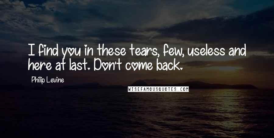 Philip Levine Quotes: I find you in these tears, few, useless and here at last. Don't come back.