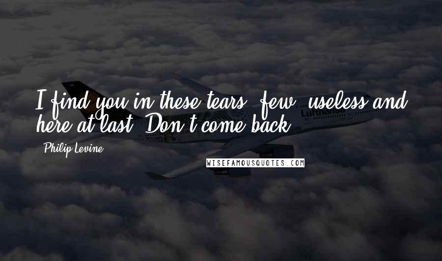 Philip Levine Quotes: I find you in these tears, few, useless and here at last. Don't come back.